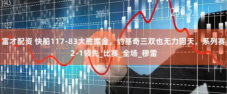 富才配资 快船117-83大胜掘金，约基奇三双也无力回天，系列赛2-1领先_比赛_全场_穆雷