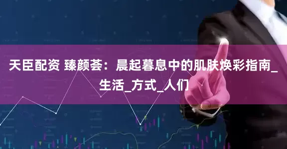 天臣配资 臻颜荟：晨起暮息中的肌肤焕彩指南_生活_方式_人们