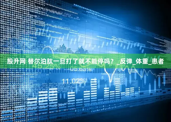 股升网 替尔泊肽一旦打了就不能停吗？_反弹_体重_患者