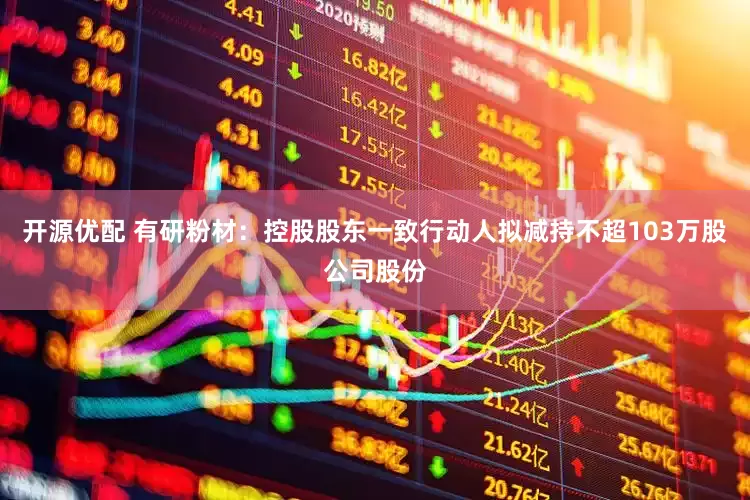 开源优配 有研粉材：控股股东一致行动人拟减持不超103万股公司股份