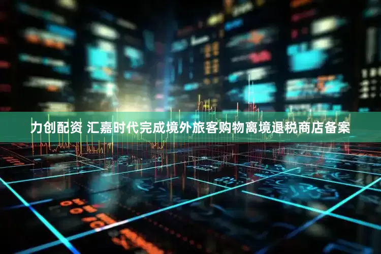 力创配资 汇嘉时代完成境外旅客购物离境退税商店备案