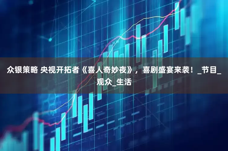 众银策略 央视开拓者《喜人奇妙夜》，喜剧盛宴来袭！_节目_观众_生活