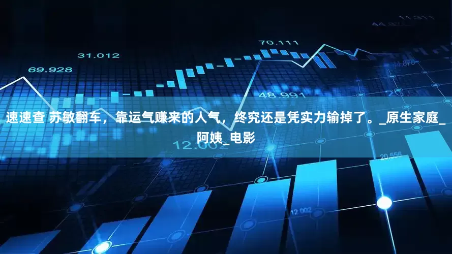 速速查 苏敏翻车，靠运气赚来的人气，终究还是凭实力输掉了。_原生家庭_阿姨_电影