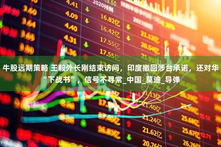 牛股远期策略 王毅外长刚结束访问，印度撤回涉台承诺，还对华“下战书”，信号不寻常_中国_莫迪_导弹