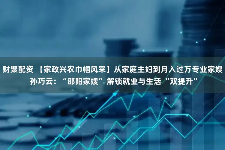 财聚配资 【家政兴农巾帼风采】从家庭主妇到月入过万专业家嫂 孙巧云：“邵阳家嫂” 解锁就业与生活 “双提升”