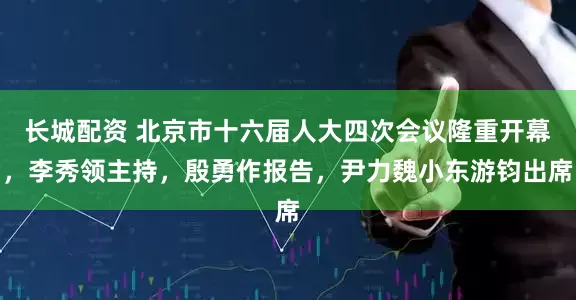 长城配资 北京市十六届人大四次会议隆重开幕，李秀领主持，殷勇作报告，尹力魏小东游钧出席