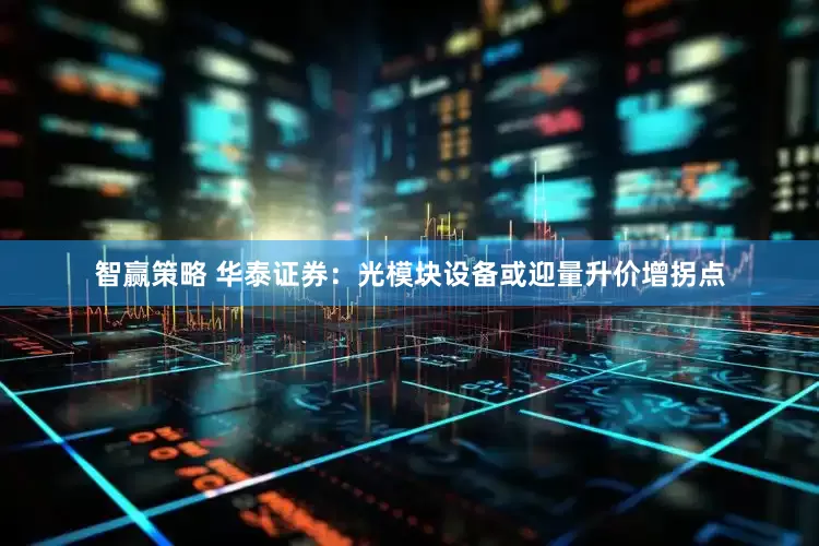 智赢策略 华泰证券：光模块设备或迎量升价增拐点