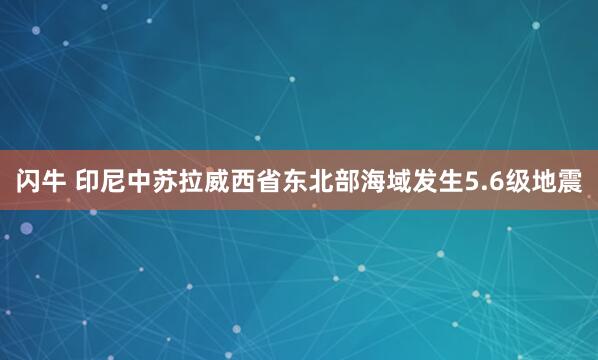 闪牛 印尼中苏拉威西省东北部海域发生5.6级地震